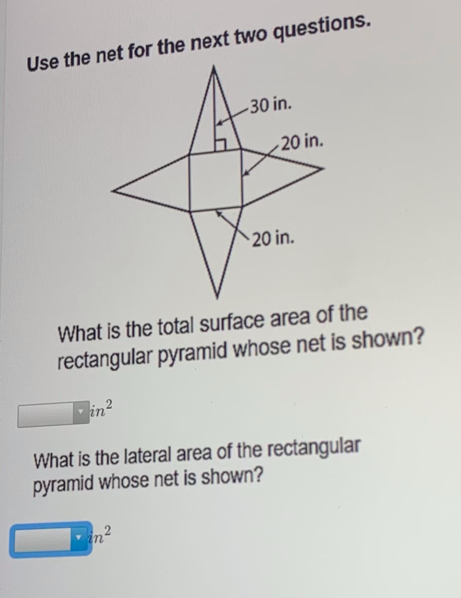 Use the net for the next two questions.
30 in.
20 in.
20 in.
What is the total surface area of the
rectangular pyramid whose net is shown?
in2
What is the lateral area of the rectangular
pyramid whose net is shown?
in²
