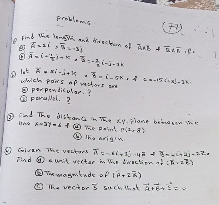 @ let Ā = si-j+k
O Find The lengTh and divection of AXB f BXA if
problems
(子み
ed The lengIh and divection of AxB f BXA if
A-2iっB=-3j
O A =
• B--i-j-3K
, BEi-SK, f C=-15i+3j-3K.
which pairs of vectors ave
@ perpendicular. ?
O parallel. ?
Find The distanca in The xY-plane between The
line X+3Y= 6 f @ The point p(2s 8)
O The origin.
@ Given The vectors A =-6i42j-4Z B=4it 3j-22
Find @ a unit vector in The divection of (A+2B)
O The magnitude of (A+2B)
The vector 3 such That A+B+S=0
