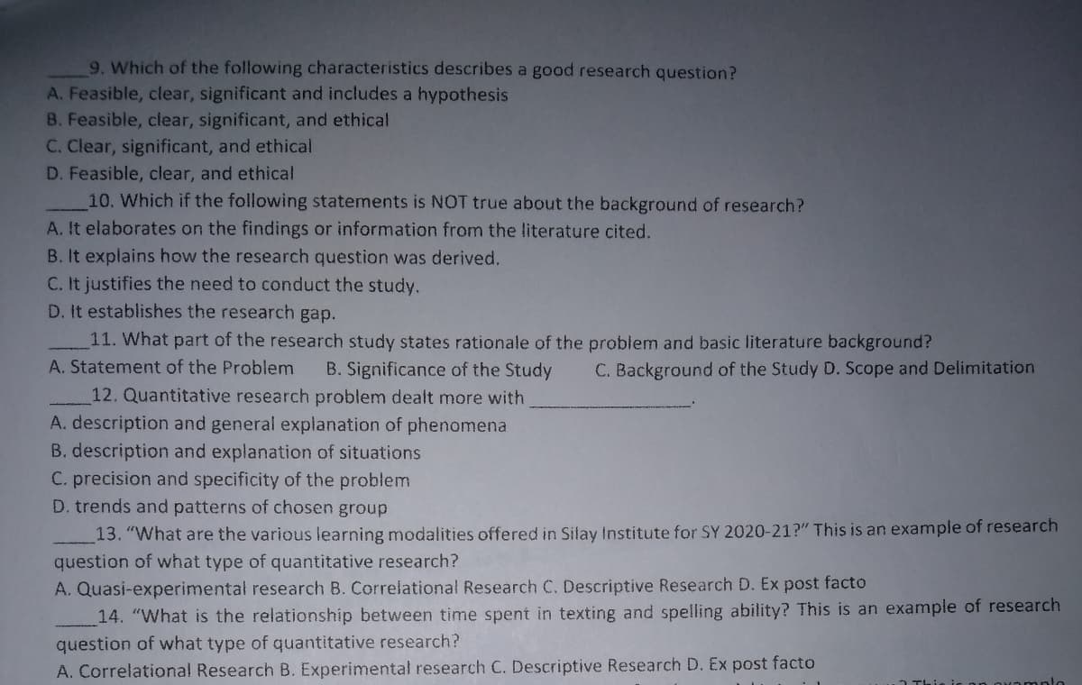 9. Which of the following characteristics describes a good research question?
A. Feasible, clear, significant and includes a hypothesis
B. Feasible, clear, significant, and ethical
C. Clear, significant, and ethical
D. Feasible, clear, and ethical
10. Which if the following statements is NOT true about the background of research?
A. It elaborates on the findings or information from the literature cited.
B. It explains how the research question was derived.
C. It justifies the need to conduct the study.
D. It establishes the research gap.
11. What part of the research study states rationale of the problem and basic literature background?
A. Statement of the Problem
B. Significance of the Study
C. Background of the Study D. Scope and Delimitation
12. Quantitative research problem dealt more with
A. description and general explanation of phenomena
B. description and explanation of situations
C. precision and specificity of the problem
D. trends and patterns of chosen group
13. "What are the various learning modalities offered in Sifay Institute for SY 2020-21?" This is an example of research
question of what type of quantitative research?
A. Quasi-experimental research B. Correlational Research C. Descriptive Research D. Ex post facto
14. "What is the relationship between time spent in texting and spelling ability? This is an example of research
question of what type of quantitative research?
A. Correlational Research B. Experimental research C. Descriptive Research D. Ex post facto
