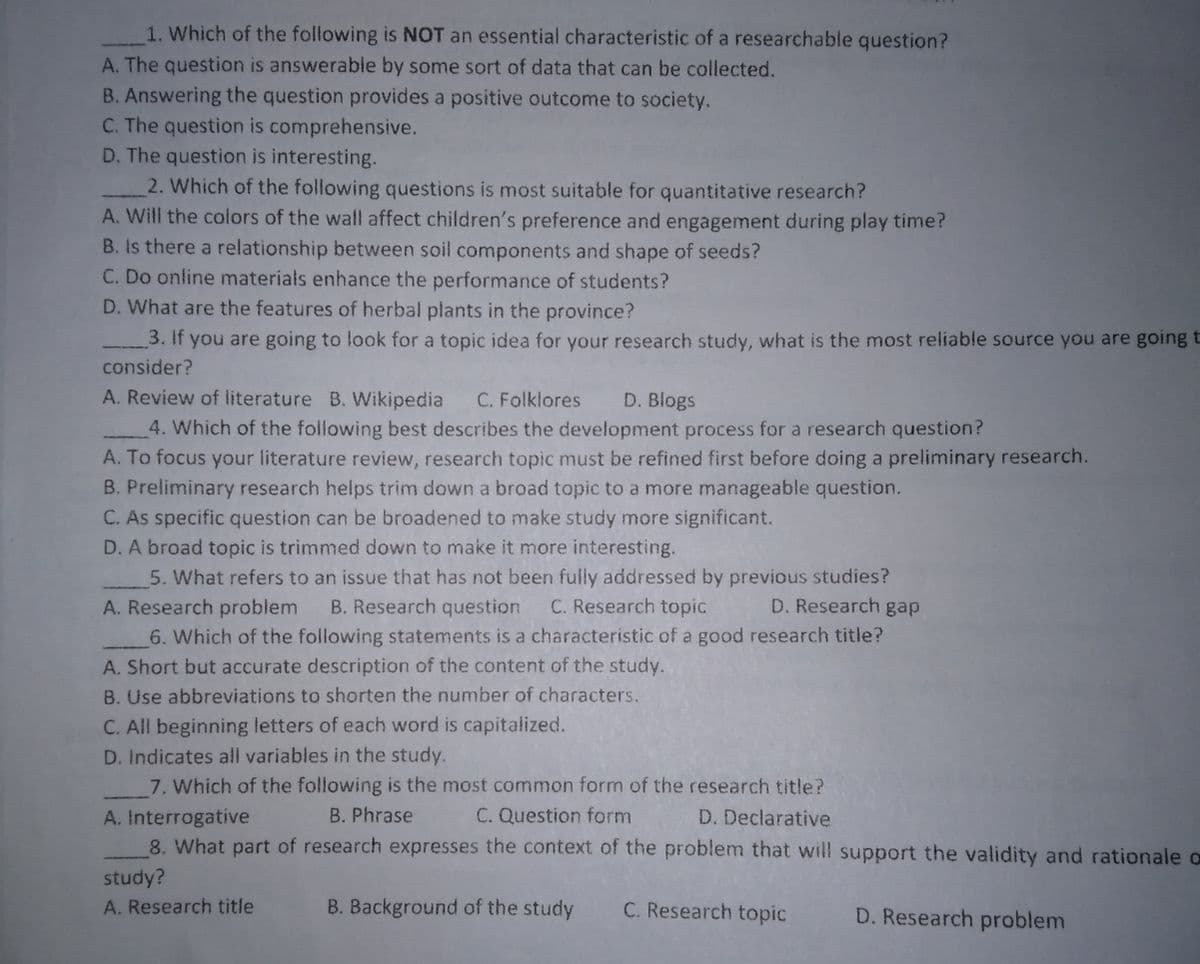1. Which of the following is NOT an essential characteristic of a researchable question?
A. The question is answerable by some sort of data that can be collected.
B. Answering the question provides a positive outcome to society.
C. The question is comprehensive.
D. The question is interesting.
2. Which of the following questions is most suitable for quantitative research?
A. Will the colors of the wall affect children's preference and engagement during play time?
B. Is there a relationship between soil components and shape of seeds?
C. Do online materials enhance the performance of students?
D. What are the features of herbal plants in the province?
3. If you are going to look for a topic idea for your research study, what is the most reliable source you are going t
consider?
A. Review of literature B. Wikipedia
C. Folklores
D. Blogs
4. Which of the following best describes the development process for a research question?
A. To focus your literature review, research topic must be refined first before doing a preliminary research.
B. Preliminary research helps trim down a broad topic to a more manageable question.
C. As specific question can be broadened to make study more significant.
D. A broad topic is trimmed down to make it more interesting.
5. What refers to an issue that has not been fully addressed by previous studies?
B. Research question
C. Research topic
D. Research gap
A. Research probiem
6. Which of the following statements is a characteristic of a good research title?
A. Short but accurate description of the content of the study.
B. Use abbreviations to shorten the number of characters.
C. All beginning letters of each word is capitalized.
D. Indicates all variables in the study.
7. Which of the following is the most common form of the research title?
B. Phrase
C. Question form
A. Interrogative
8. What part of research expresses the context of the problem that will support the validity and rationale o
D. Declarative
study?
A. Research title
B. Background of the study
C. Research topic
D. Research problem
