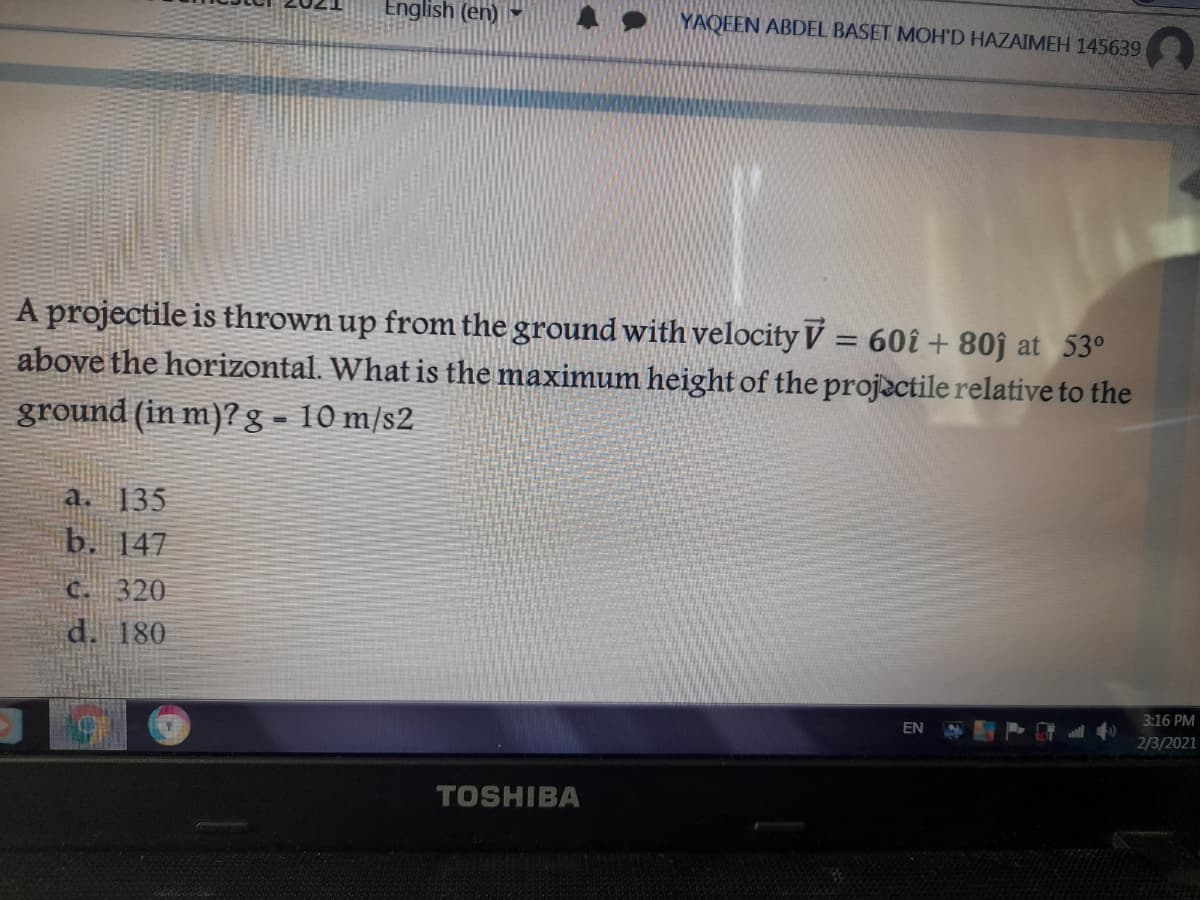 English (en)
YAQEEN ABDEL BASET MOH'D HAZAIMEH 145639
A projectile is thrown up from the ground with velocity V = 60î + 80ĵ at 53°
above the horizontal. What is the maximum height of the projactile relative to the
%3D
ground (in m)?g- 10 m/s2
a. 135
b. 147
C. 320
d. 180
3:16 PM
EN
2/3/2021
TOSHIBA
