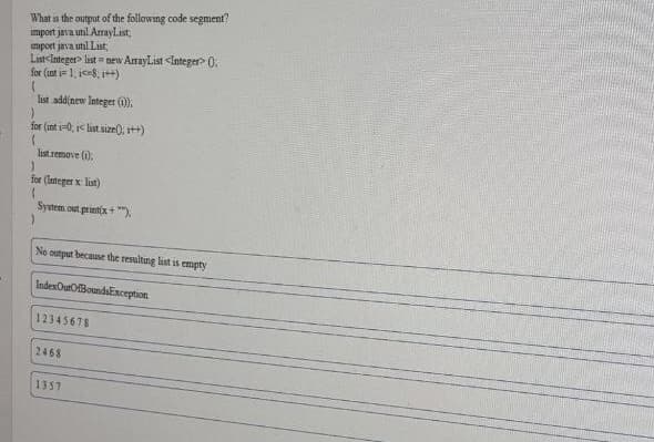 What s the output of the following code segment?
mport java util AmayList
mport java unil List,
Last<Integer> list = new AmayList <Integer0:
for (int i 1, ic-8, i++)
list add(new lnteger ().
for (int i-0, i< last size(), t+)
last remove (i).
for (lateger x list)
System out printix+ ").
No output because the resulting list is empty
IndexOurOBoundsException
12345678
2468
1357
