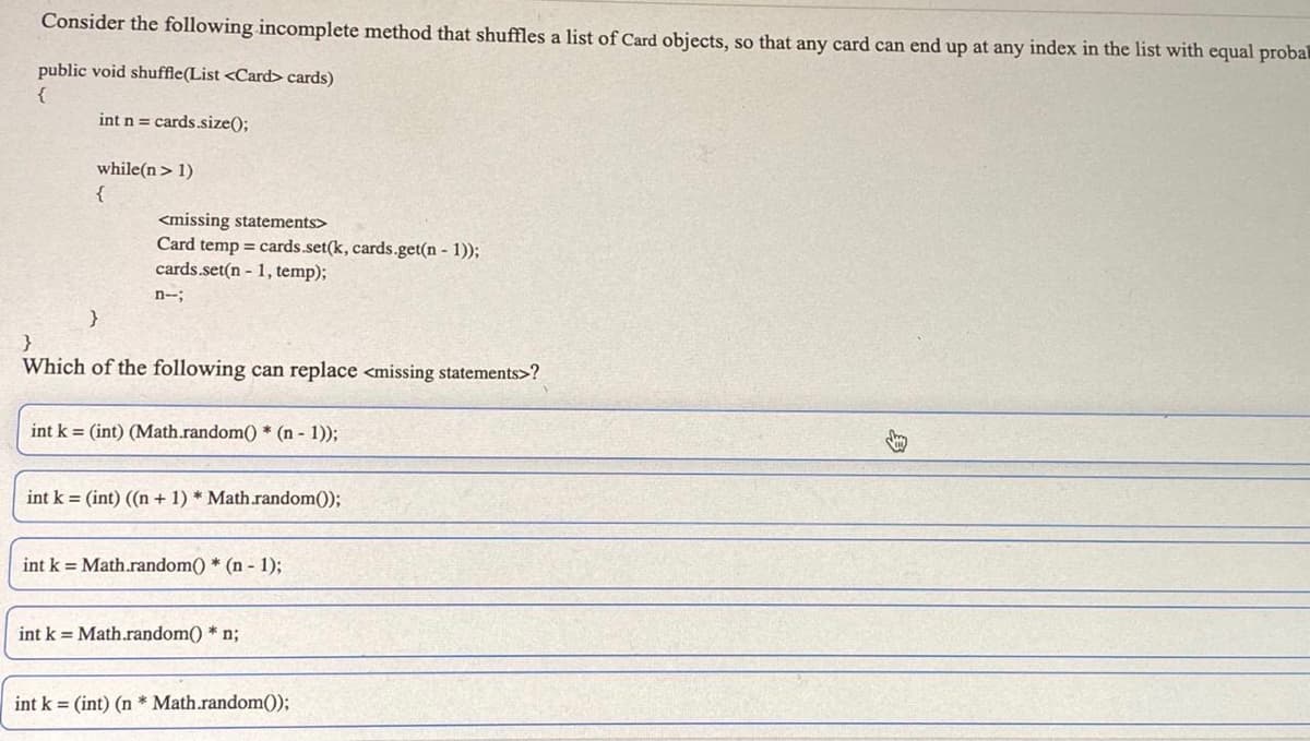 Consider the following incomplete method that shuffles a list of Card objects, so that any card can end up at any index in the list with equal probal
public void shuffle(List <Card> cards)
}
int n = cards.size();
while(n> 1)
{
<missing statements>
Card temp = cards.set(k, cards.get(n - 1));
cards.set(n - 1, temp);
n--;
Which of the following can replace <missing statements>?
int k = (int) (Math.random() * (n - 1));
int k = (int) ((n + 1) * Math.random());
int k = Math.random() * (n - 1);
int k = Math.random() * n;
int k = (int) (n * Math.random());
