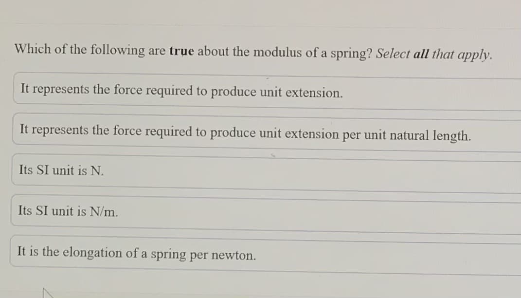 Which of the following are true about the modulus of a spring? Select all that apply.
It represents the force required to produce unit extension.
It represents the force required to produce unit extension per unit natural length.
Its SI unit is N.
Its SI unit is N/m.
It is the elongation of a spring per newton.
