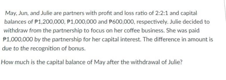 May, Jun, and Julie are partners with profit and loss ratio of 2:2:1 and capital
balances of P1,200,000, P1,000,000 and P600,000, respectively. Julie decided to
withdraw from the partnership to focus on her coffee business. She was paid
P1,000,000 by the partnership for her capital interest. The difference in amount is
due to the recognition of bonus.
How much is the capital balance of May after the withdrawal of Julie?