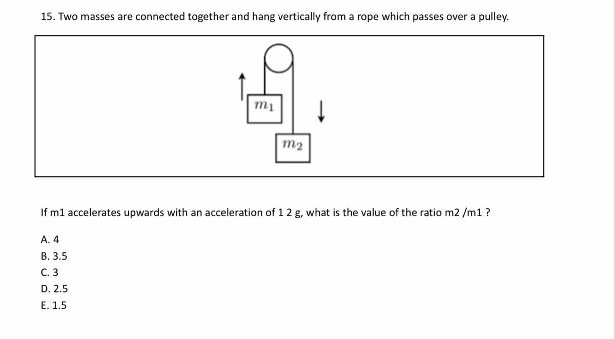 15. Two masses are connected together and hang vertically from a rope which passes over a pulley.
mị
m2
If m1 accelerates upwards with an acceleration of 1 2 g, what is the value of the ratio m2 /m1 ?
А. 4
В. 3.5
С. 3
D. 2.5
Е. 1.5
