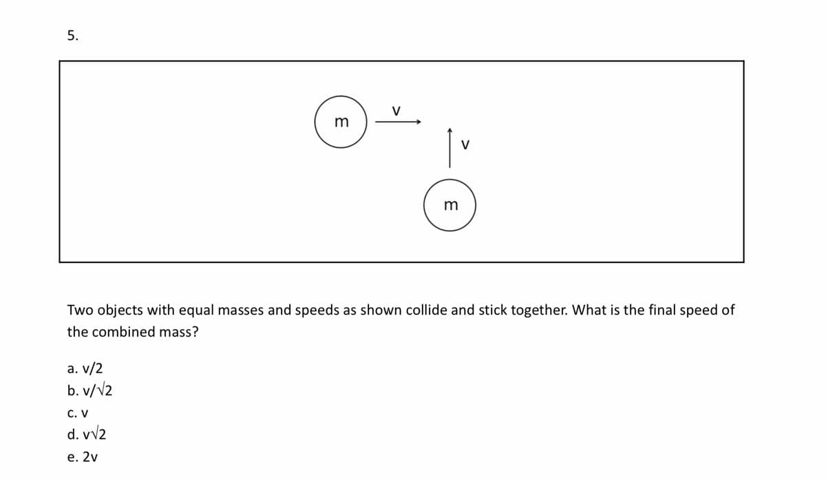 5.
V
m
Two objects with equal masses and speeds as shown collide and stick together. What is the final speed of
the combined mass?
a. v/2
b. v/V2
С. V
d. vv2
е. 2v
