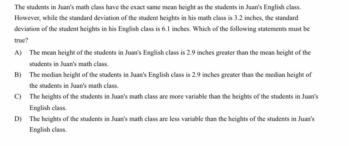 The students in Juan's math class have the exact same mean height as the students in Juan's English class.
However, while the standard deviation of the student heights in his math class is 3.2 inches, the standard
deviation of the student heights in his English class is 6.1 inches. Which of the following statements must be
true?
A) The mean height of the students in Juan's English class is 2.9 inches greater than the mean height of the
students in Juan's math class.
B) The median height of the students in Juan's English class is 2.9 inches greater than the median height of
the students in Juan's math class.
C) The heights of the students in Juan's math class are more variable than the heights of the students in Juan's
English class.
D) The heights of the students in Juan's math class are less variable than the heights of the students in Juan's
English class.
