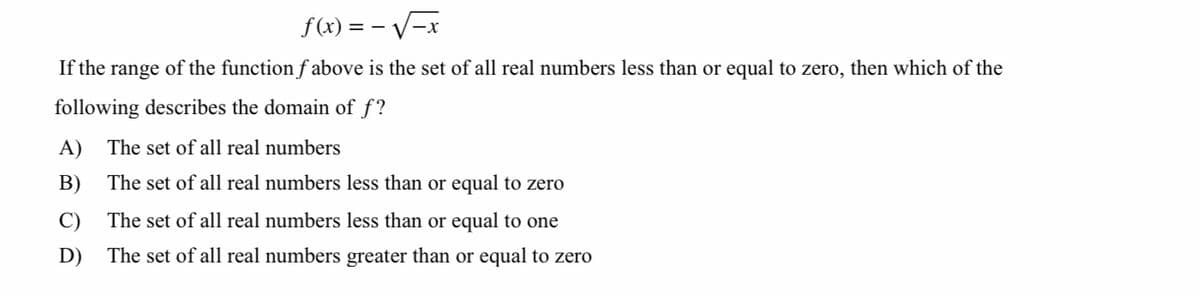 f(x) = – V-x
If the range of the function f above is the set of all real numbers less than or equal to zero, then which of the
following describes the domain of f?
A)
The set of all real numbers
B)
The set of all real numbers less than or equal to zero
C)
The set of all real numbers less than or equal to one
D)
The set of all real numbers greater than or equal to zero
