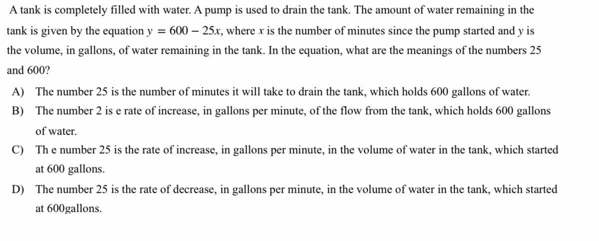 A tank is completely filled with water. A pump is used to drain the tank. The amount of water remaining in the
tank is given by the equation y = 600 – 25x, where x is the number of minutes since the pump started and y is
the volume, in gallons, of water remaining in the tank. In the equation, what are the meanings of the numbers 25
and 600?
A) The number 25 is the number of minutes it will take to drain the tank, which holds 600 gallons of water.
B) The number 2 is e rate of increase, in gallons per minute, of the flow from the tank, which holds 600 gallons
of water.
C) The number 25 is the rate of increase, in gallons per minute, in the volume of water in the tank, which started
at 600 gallons.
D) The number 25 is the rate of decrease, in gallons per minute, in the volume of water in the tank, which started
at 600gallons.
