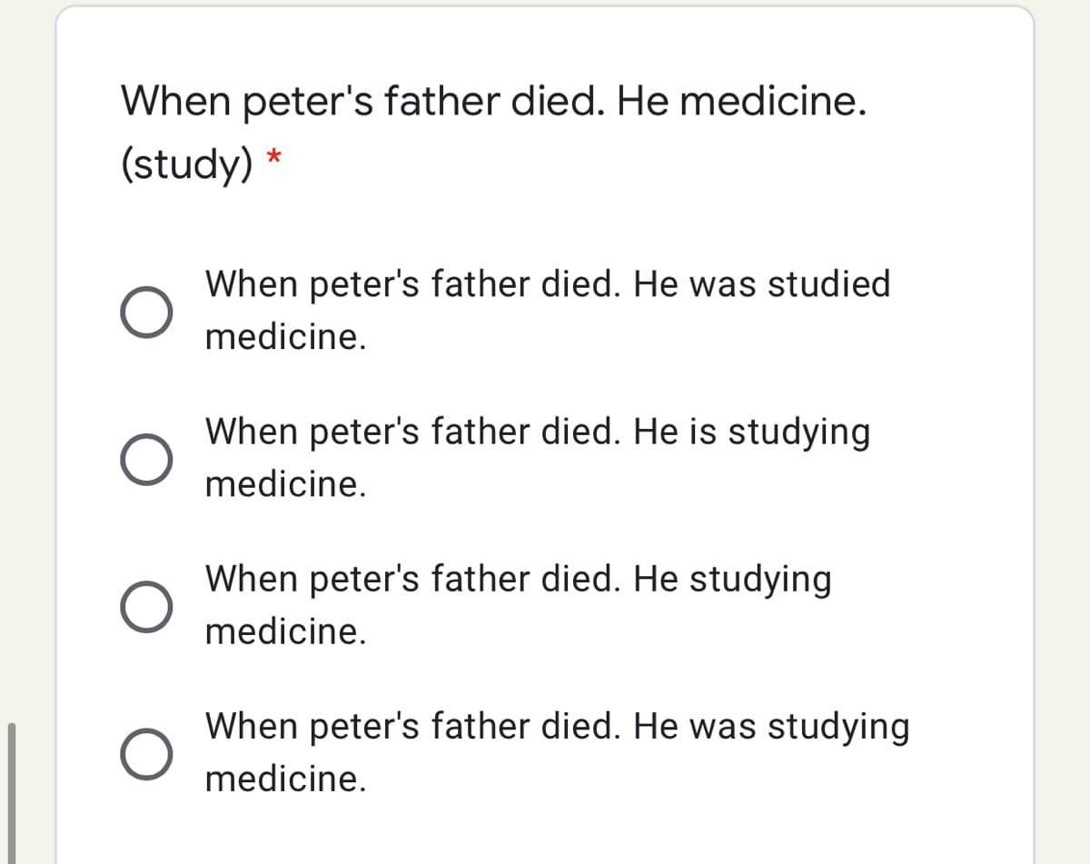 When peter's father died. He medicine.
(study) *
When peter's father died. He was studied
medicine.
When peter's father died. He is studying
medicine.
When peter's father died. He studying
medicine.
When peter's father died. He was studying
medicine.
