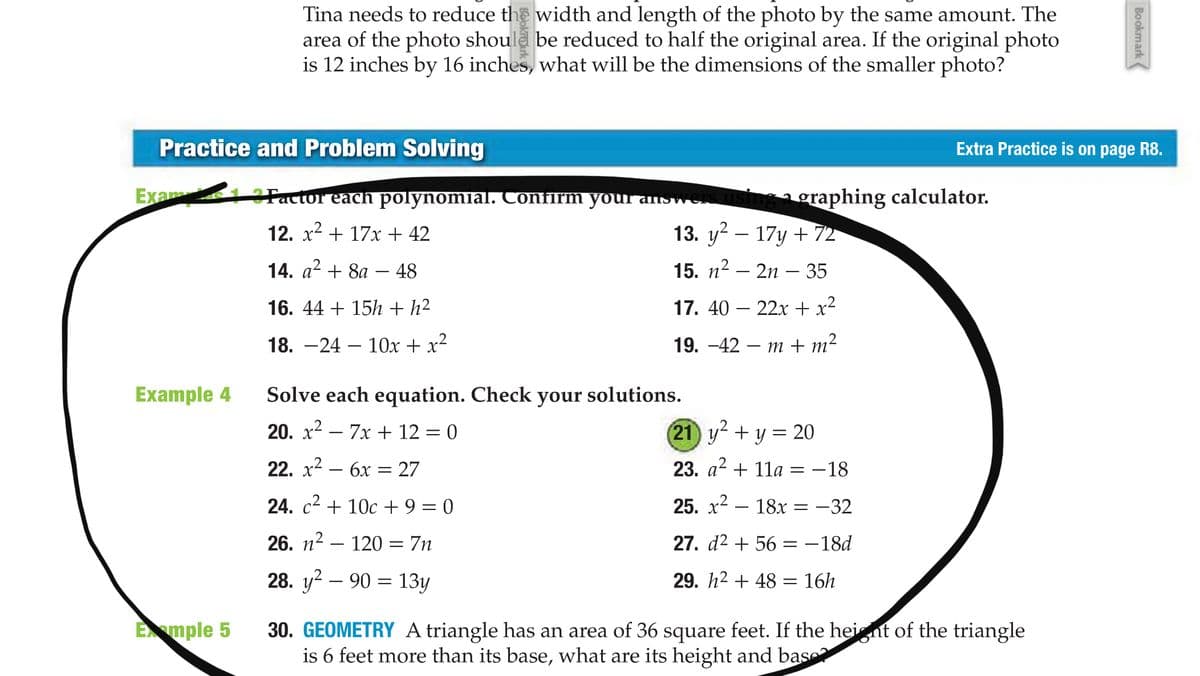 Tina needs to reduce the width and length of the photo by the same amount. The
area of the photo should be reduced to half the original area. If the original photo
is 12 inches by 16 inches, what will be the dimensions of the smaller photo?
Practice and Problem Solving
Extra Practice is on page R8.
Exam 1 Factor eacn polynomial. Confirm your answers
ngagraphing calculator.
12. x2 + 17x + 42
13. y? — 17у + 72
14. a2 + 8a -
48
15. п2 — 2п — 35
16. 44 + 15h + h²
17. 40 – 22x + x²
18. —24 — 10Ох + x2
19. —42 — т+ m?
Example 4
Solve each equation. Check your solutions.
20. x2 – 7x + 12 = 0
(21 y +y = 20
22. x2 – 6x = 27
23. a2 + 11a = -18
24. c2 + 10c + 9 = 0
25. x² – 18x
-32
26. п2
120
= 7n
27. d2 + 56
= -18d
28. y2 — 90 %3D 13у
29. h2 + 48 = 16h
Emple 5
30. GEOMETRY A triangle has an area of 36 square feet. If the heignt of the triangle
is 6 feet more than its base, what are its height and base
Bookmark (
