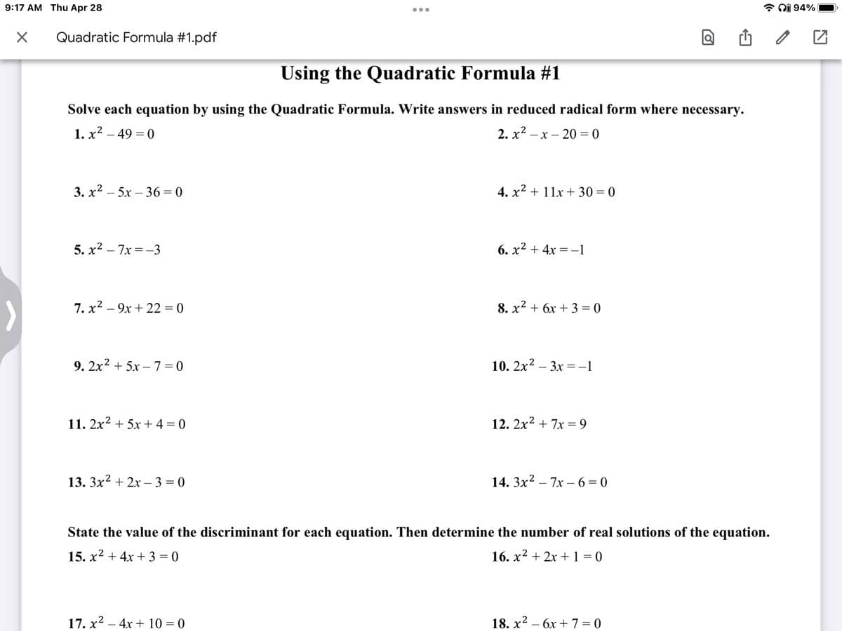 9:17 AM Thu Apr 28
X
...
Quadratic Formula #1.pdf
Using the Quadratic Formula #1
Solve each equation by using the Quadratic Formula. Write answers in reduced radical form where necessary.
1. x² - 49=0
2.x²-x-20 = 0
3.x²5x-36=0
4. x² + 11x +30=0
5.x² - 7x=-3
6. x² + 4x = -1
7. x² - 9x +22=0
8. x² + 6x + 3 = 0
9. 2x² + 5x-7=0
10. 2x²-3x = −1
11. 2x² + 5x + 4 = 0
12. 2x² + 7x = 9
13. 3x² + 2x-3=0
14. 3x² - 7x-6=0
State the value of the discriminant for each equation. Then determine the number of real solutions of the equation.
15. x² + 4x +3=0
16. x² + 2x + 1 = 0
2
17. x² - 4x + 10 = 0
18. x² - 6x +7=0
→ 94%
2