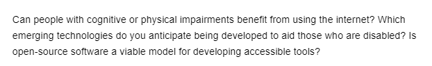 Can people with cognitive or physical impairments benefit from using the internet? Which
emerging technologies do you anticipate being developed to aid those who are disabled? Is
open-source software a viable model for developing accessible tools?