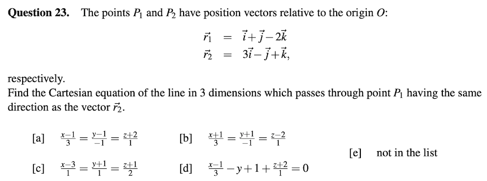 Question 23. The points P and P, have position vectors relative to the origin O:
37– 3+k,
respectively.
Find the Cartesian equation of the line in 3 dimensions which passes through point P¡ having the same
direction as the vector r2.
[a] =4 =
[b] %3D꽉 %3D 무
[e]
not in the list
(c) =4=
[d] 부-y+1+뿌-0
