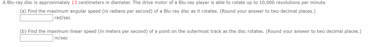 A Blu-ray disc is approximately 13 centimeters in diameter. The drive motor of a Blu-ray player is able to rotate up to 10,000 revolutions per minute.
(a) Find the maximum angular speed (in radians per second) of a Blu-ray disc as it rotates. (Round your answer to two decimal places.)
rad/sec
(b) Find the maximum linear speed (in meters per second) of a point on the outermost track as the disc rotates. (Round your answer to two decimal places.)
m/sec
