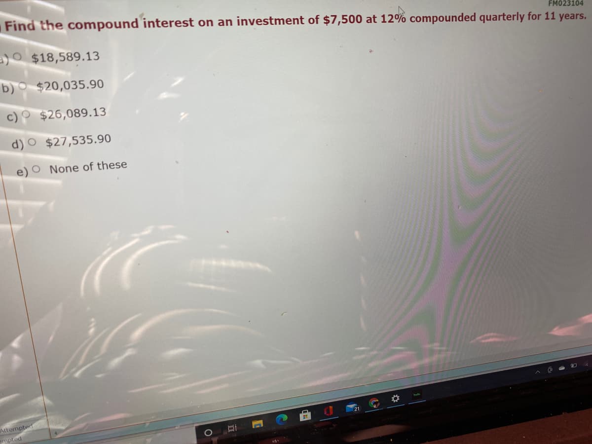 Find the compound interest on an investment of $7,500 at 12% compounded quarterly for 11 years.
FM023104
=)O $18,589.13
b) $20,035.90
$26,089.13
$27,535.90
e) O None of these
Attempted
empted
