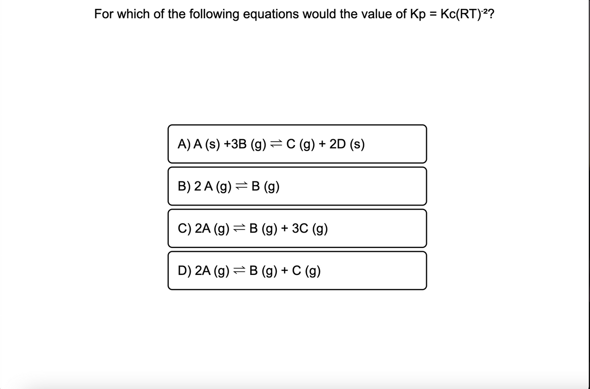 For which of the following equations would the value of Kp = Kc(RT)2?
A) A (s) +3B (g)=C (g) + 2D (s)
B) 2 A (g) =B (g)
C) 2A (g) =B (g) + 3C (g)
D) 2A (g) = B (g) + C (g)
