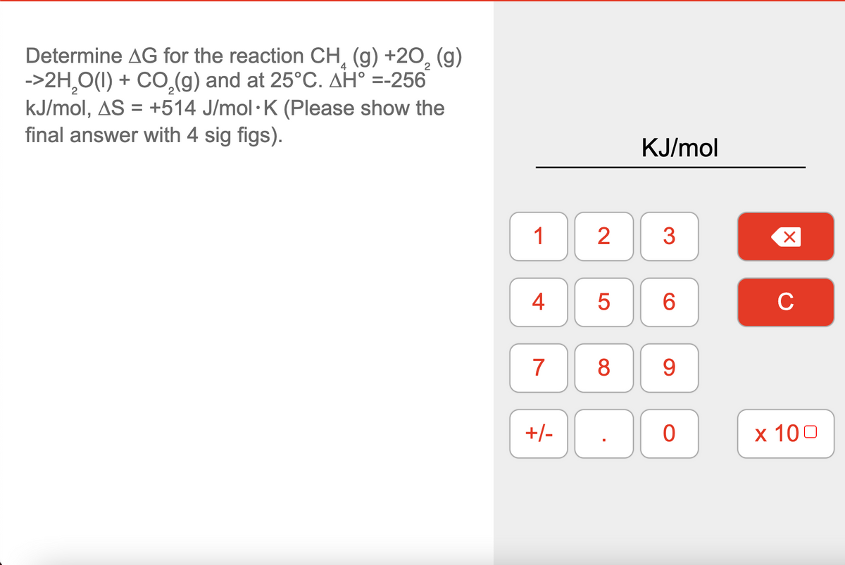Determine AG for the reaction CH, (g) +20, (g)
->2H,O(1) + CO,(g) and at 25°C. AH° =-256
kJ/mol, AS = +514 J/mol·K (Please show the
final answer with 4 sig figs).
KJ/mol
4
6.
C
7
8
9.
+/-
х 100
2.
LO
