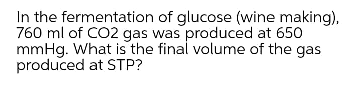 In the fermentation of glucose (wine making),
760 ml of CO2 gas was produced at 65O
mmHg. What is the final volume of the gas
produced at STP?
