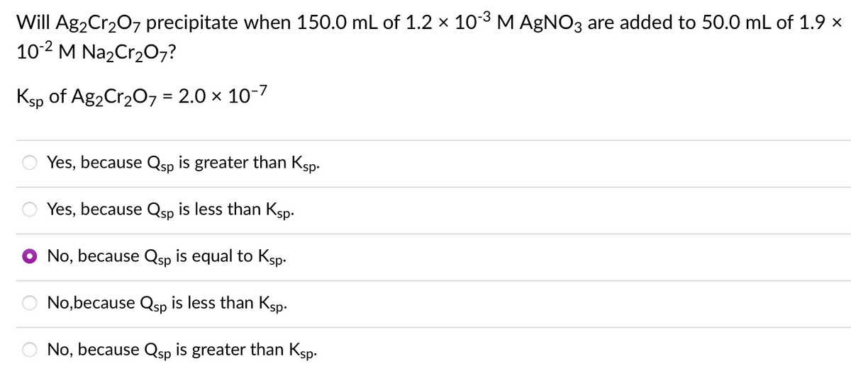 Will Ag2Cr207 precipitate when 150.0 mL of 1.2 × 103 M AGNO3 are added to 50.0 mL of 1.9 x
10-2 M Na2Cr207?
Ksp of Ag2Cr207 = 2.0 x 10-7
Yes, because Qsp is greater than Ksp.
Yes, because Qsp is less than Ksp.
No, because Qsp is equal to Ksp.
No,because Qsp is less than Ksp-
No, because Qsp is greater than Ksp.

