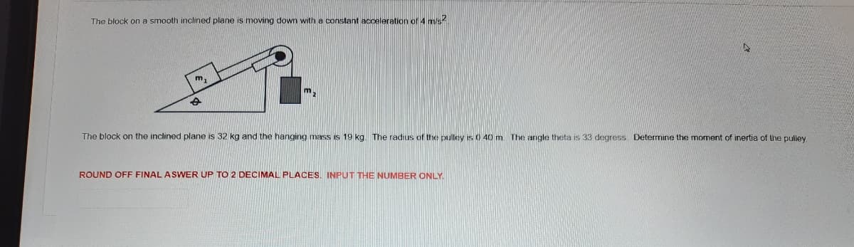 The block on a smooth inclined plane is moving down with a constant acceleration of 4 m/s.
m,
m,
The block on the inclined plane is 32 kg and the hanging mass is 19 kg. The radius of the pulley is0 40 m The angle theta is 33 degress. Determine the moment of inertia of the pulley.
ROUND OFF FINAL ASWER UP TO 2 DECIMAL PLACES. INPUT THE NUMBER ONLY.
