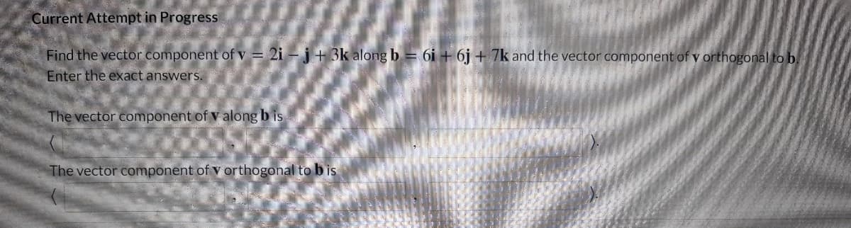 Current Attempt in Progress
Find the vector component of v = 2i – j+ 3k along b = 6i + 6j + 7k and the vector component of v orthogonal to b.
Enter the exact answers.
The vector component of v along b is
The vector component of v orthogonal to bis
