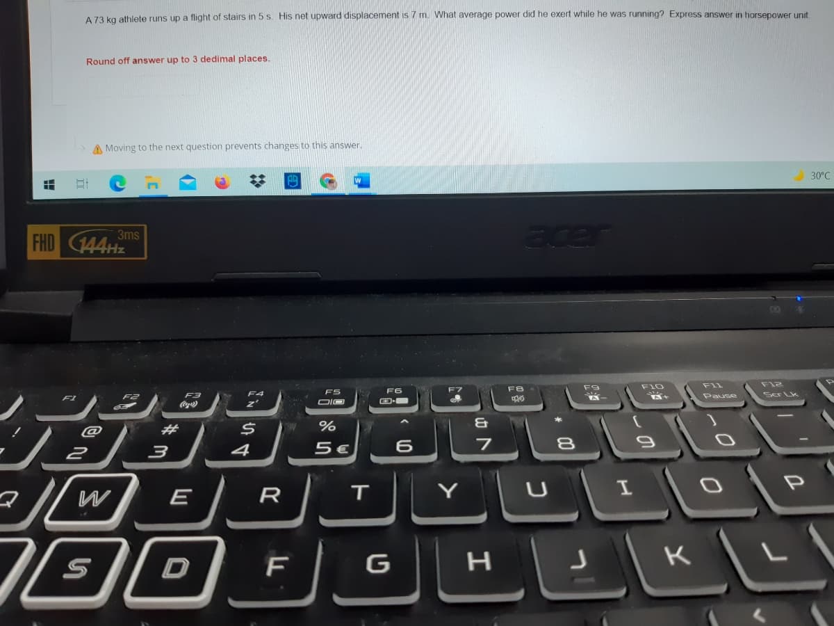 A 73 kg athlete runs up a flight of stairs in 5 s. His net upward displacement is 7 m. What average power did he exert while he was running? Express answer in horsepower unit
Round off answer up to 3 dedimal places.
A Moving to the next question prevents changes to this answer.
30°C
FHD 144HZ
3ms
acer
DO
F10
F12
F9
FIL
F5
F6
F8
Ser Lk
F3
F4
Pause
z'
并
%
@
4
5 €
8
E
R
Y
K
山ト
ט
