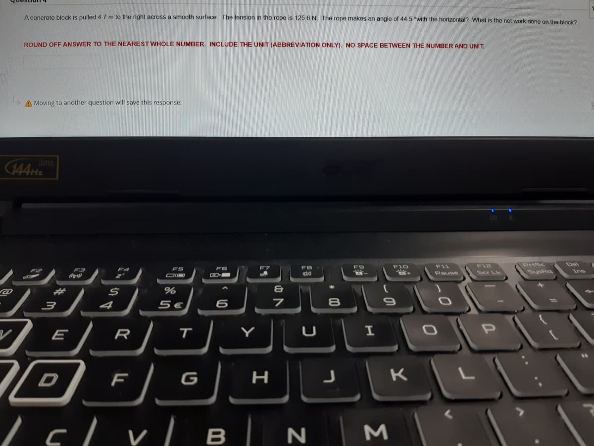 A concrete block is pulled 4.7 m to the right across a smooth surface. The tension in the rope is 125.6 N. The rope makes an angle of 44.5 "with the horizontal? What is the net work done on the block2
ROUND OFF ANSWER TO THE NEAREST WHOLE NUMBER. INCLUDE THE UNIT (ABBREVIATION ONLY). NO SPACE BETWEEN THE NUMBER AND UNIT.
A Moving to another question will save this response.
3ms
144HZ
F9
F10
F1L
F12
PriSc
Del
F3
F4
FS
F6
F7
FB
F2
Pause
Ser Lk
SysRa
Ins
4
5€
8
E
R
T
I
K
Lslrl B | N M
