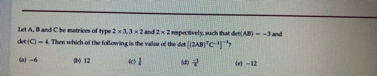 Let A, B and C be matrices of type 2 x 3, 3 x2 and 2 x 2 respectively, such that det(AB) = -3 and
det (C) = 4. Then which of the following is the value of the det [(2AB) C]?
(a) -6
(b) 12
(d)
(e) -12
