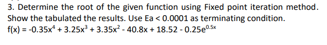 3. Determine the root of the given function using Fixed point iteration method.
Show the tabulated the results. Use Ea<0.0001 as terminating condition.
f(x) = -0.35x4 +3.25x³ +3.35x² - 40.8x + 18.52 -0.25e0.5x