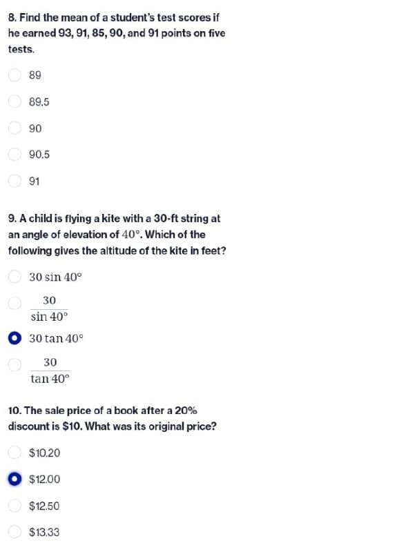 8. Find the mean of a student's test scores if
he earned 93, 91, 85, 90, and 91 points on five
tests.
89
89.5
90
90.5
91
9. A child is flying a kite with a 30-ft string at
an angle of elevation of 40°. Which of the
following gives the altitude of the kite in feet?
30 sin 40°
30
sin 40°
30 tan 40°
30
tan 40°
10. The sale price of a book after a 20%
discount is $10. What was its original price?
$10.20
$12.00
$12.50
$13.33
