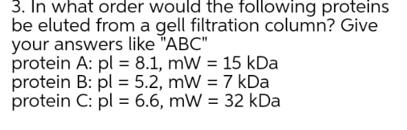 3. In what order would the following proteins
be eluted from a gell filtration column? Give
your answers like "ABC"
protein A: pl = 8.1, mW = 15 kDa
protein B: pl = 5.2, mW = 7 kDa
protein C: pl = 6.6, mW = 32 kDa
