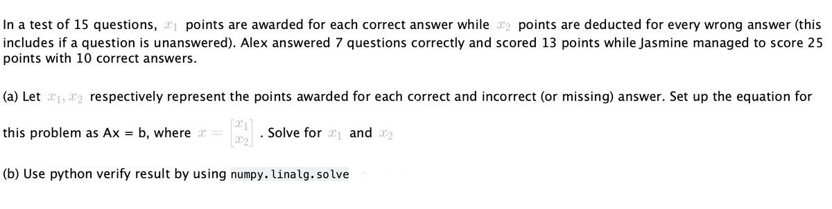 In a test of 15 questions, ₁ points are awarded for each correct answer while 2 points are deducted for every wrong answer (this
includes if a question is unanswered). Alex answered 7 questions correctly and scored 13 points while Jasmine managed to score 25
points with 10 correct answers.
(a) Let x₁, x2 respectively represent the points awarded for each correct and incorrect (or missing) answer. Set up the equation for
this problem as Ax = b, where x
. Solve for ₁ and 2
X2
(b) Use python verify result by using numpy. linalg. solve