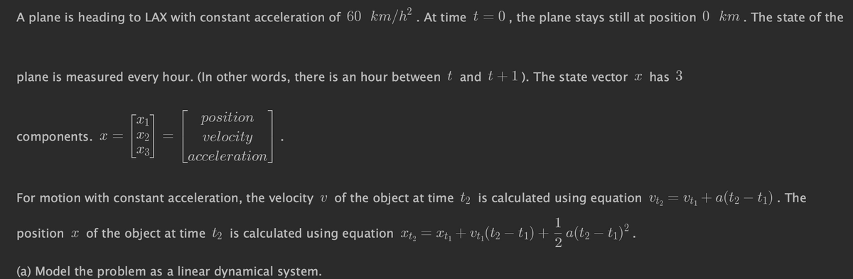 A plane is heading to LAX with constant acceleration of 60 km/h². At time t = 0, the plane stays still at position 0 km. The state of the
plane is measured every hour. (In other words, there is an hour between t and t + 1). The state vector x has 3
components. x =
x1
x2
x3
position
velocity
Lacceleration_
For motion with constant acceleration, the velocity v of the object at time tą is calculated using equation Vt₂ = Vt₁ + a(t2 − t₁) . The
position of the object at time to is calculated using equation xt₂ = xt₁ +v₁₁(t2 − t1) + = a(t2 − t₁)².
(a) Model the problem as a linear dynamical system.