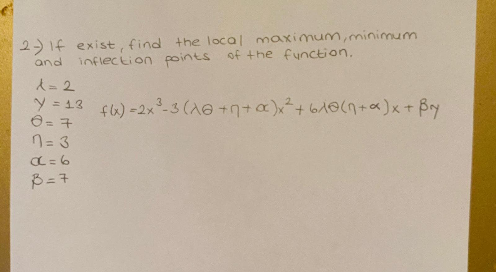 2- If exist, find the local
and
inflection points of the function.
A= 2
Y =
y=13 f6)=2x²-3(A@ +n+a)x²+610(n+x)x+ Bry
flx)=2x°-3 (1@ +n+a)x²+
%3D
7= 3
B = 7
