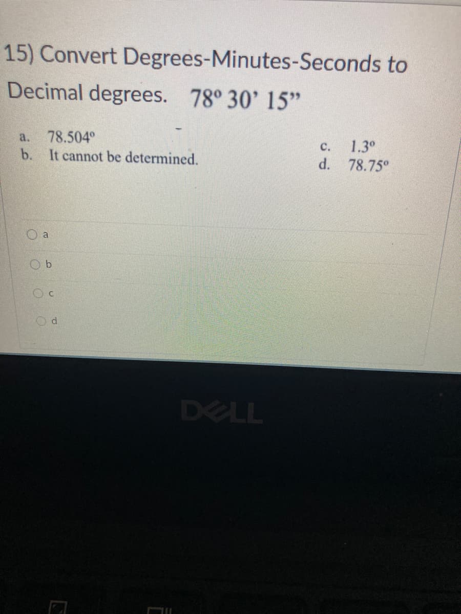 15) Convert Degrees-Minutes-Seconds to
Decimal degrees. 78° 30' 15"
78.504°
b. It cannot be determined.
a.
1.3°
d. 78.75°
C.
O a
Od
DELL
