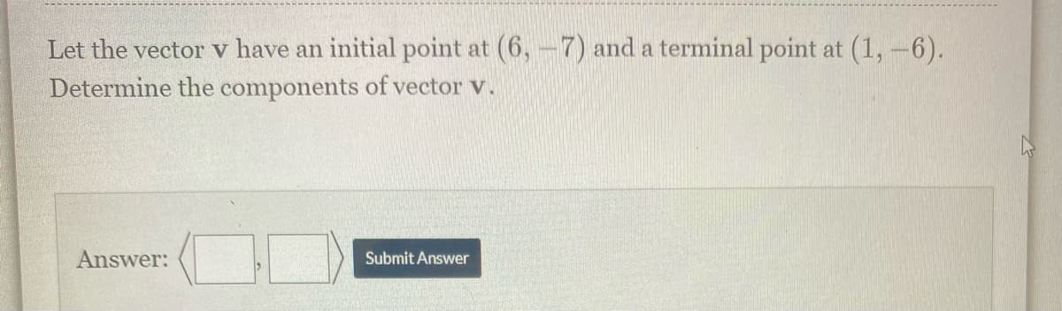 Let the vector v have an initial point at (6,-7) and a terminal point at (1,-6).
Determine the components of vector v.
Answer:
Submit Answer
