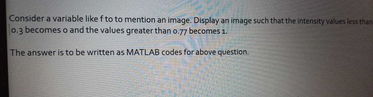 Consider a variable like f to to mention an image. Display an image such that the intensity values less than
0.3 becomes o and the values greater than 0.77 becomes 1.
The answer is to be written as MATLAB codes for above question.
