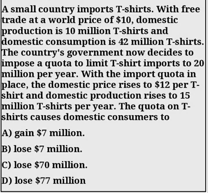 A small country imports T-shirts. With free
trade at a world price of $10, domestic
production is 10 million T-shirts and
domestic consumption is 42 million T-shirts.
The country's government now decides to
impose a quota to limit T-shirt imports to 20
million per year. With the import quota in
place, the domestic price rises to $12 per T-
shirt and domestic production rises to 15
million T-shirts per year. The quota on T-
shirts causes domestic consumers to
A) gain $7 million.
B) lose $7 million.
C) lose $70 million.
D) lose $77 million
