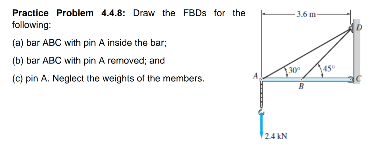 Practice Problem 4.4.8: Draw the FBDS for the
- 3.6 m-
following:
|D
(a) bar ABC with pin A inside the bar;
(b) bar ABC with pin A removed; and
30
45°
A
(c) pin A. Neglect the weights of the members.
C
B
2.4 kN
