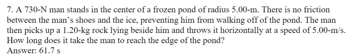 7. A 730-N man stands in the center of a frozen pond of radius 5.00-m. There is no friction
between the man's shoes and the ice, preventing him from walking off of the pond. The man
then picks up a 1.20-kg rock lying beside him and throws it horizontally at a speed of 5.00-m/s.
How long does it take the man to reach the edge of the pond?
Answer: 61.7 s
