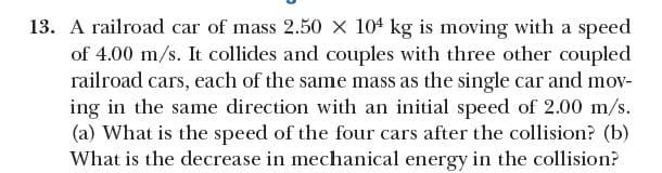 13. A railroad car of mass 2.50 X 104 kg is moving with a speed
of 4.00 m/s. It collides and couples with three other coupled
railroad cars, each of the same mass as the single car and mov-
ing in the same direction with an initial speed of 2.00 m/s.
(a) What is the speed of the four cars after the collision? (b)
What is the decrease in mechanical energy in the collision?
