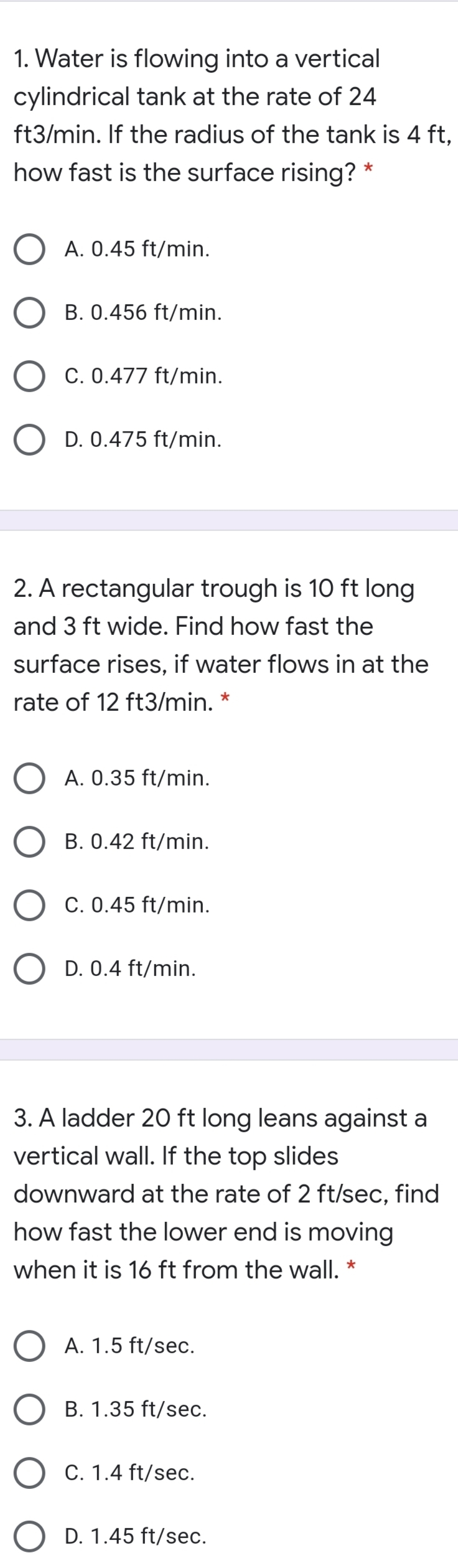 1. Water is flowing into a vertical
cylindrical tank at the rate of 24
ft3/min. If the radius of the tank is 4 ft,
how fast is the surface rising?
A. 0.45 ft/min.
B. 0.456 ft/min.
C. 0.477 ft/min.
D. 0.475 ft/min.
2. A rectangular trough is 10 ft long
and 3 ft wide. Find how fast the
surface rises, if water flows in at the
rate of 12 ft3/min.
A. 0.35 ft/min.
B. 0.42 ft/min.
C. 0.45 ft/min.
D. 0.4 ft/min.
3. A ladder 20 ft long leans against a
vertical wall. If the top slides
downward at the rate of 2 ft/sec, find
how fast the lower end is moving
when it is 16 ft from the wall. *
A. 1.5 ft/sec.
B. 1.35 ft/sec.
C. 1.4 ft/sec.
D. 1.45 ft/sec.
