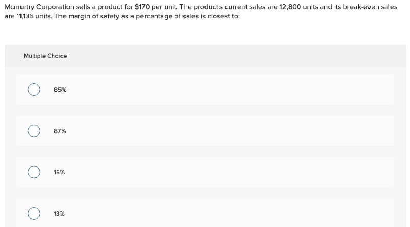 Mcmurtry Corporation sells a product for $170 per unit. The product's current sales are 12,800 units and its break-even sales
are 11,136 units. The margin of safety as a percentage of sales is closest to:
Multiple Choice
85%
87%
15%
13%
