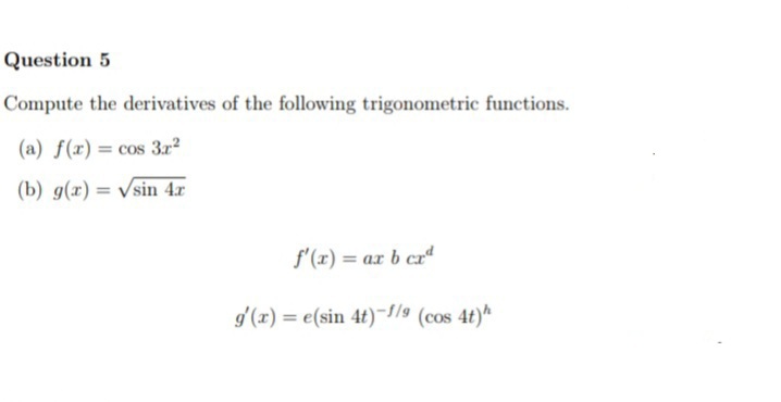 Question 5
Compute the derivatives of the following trigonometric functions.
(a) f(x) = cos 3r?
(b) g(x) = Vsin 4x
f'(x) = ax b cr“
g'(x) = e(sin 4t)-//9 (cos 4t)*
