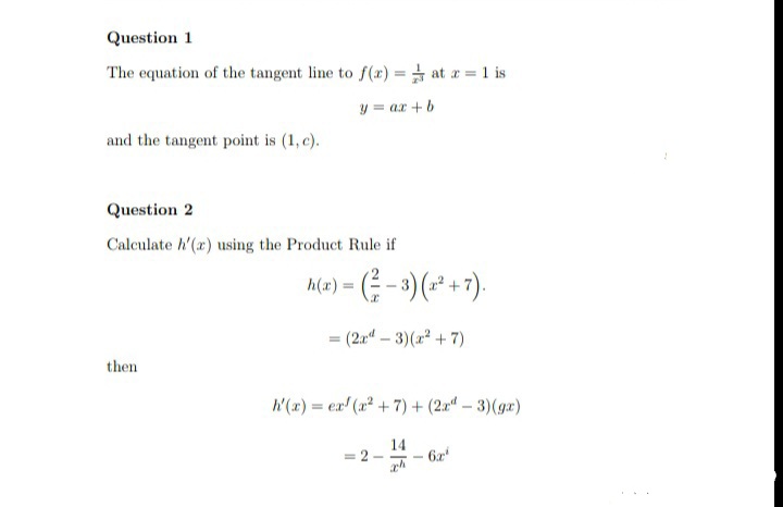 Question 1
The equation of the tangent line to f (x) = at a = 1 is
y = ax + b
and the tangent point is (1, c).
Question 2
Calculate h'(r) using the Product Rule if
M(«) = (} - 3) (-* + 7).
(21 – 3)(2 + 7)
%3D
then
W(x) = er' (a +7) + (2a“ – 3)(gx)
14
62
= 2
