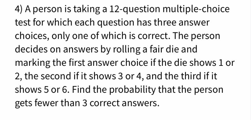 4) A person is taking a 12-question multiple-choice
test for which each question has three answer
choices, only one of which is correct. The person
decides on answers by rolling a fair die and
marking the first answer choice if the die shows 1 or
2, the second if it shows 3 or 4, and the third if it
shows 5 or 6. Find the probability that the person
gets fewer than 3 correct answers.
