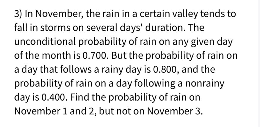 3) In November, the rain in a certain valley tends to
fall in storms on several days' duration. The
unconditional probability of rain on any given day
of the month is 0.700. But the probability of rain on
a day that follows a rainy day is 0.800, and the
probability of rain on a day following a nonrainy
day is 0.400. Find the probability of rain on
November 1 and 2, but not on November 3.
