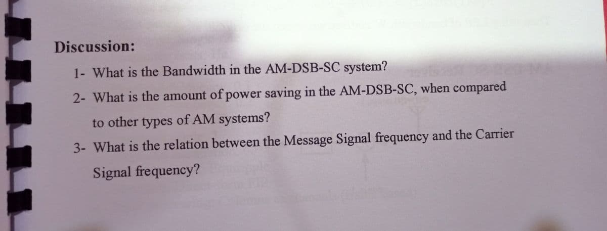 Discussion:
1- What is the Bandwidth in the AM-DSB-SC system?
2- What is the amount of power saving in the AM-DSB-SC, when compared
to other types of AM systems?
3- What is the relation between the Message Signal frequency and the Carrier
Signal frequency?
